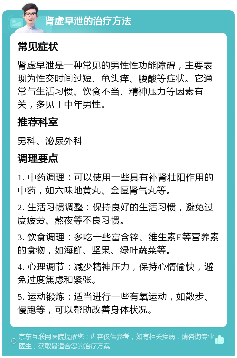 肾虚早泄的治疗方法 常见症状 肾虚早泄是一种常见的男性性功能障碍，主要表现为性交时间过短、龟头痒、腰酸等症状。它通常与生活习惯、饮食不当、精神压力等因素有关，多见于中年男性。 推荐科室 男科、泌尿外科 调理要点 1. 中药调理：可以使用一些具有补肾壮阳作用的中药，如六味地黄丸、金匮肾气丸等。 2. 生活习惯调整：保持良好的生活习惯，避免过度疲劳、熬夜等不良习惯。 3. 饮食调理：多吃一些富含锌、维生素E等营养素的食物，如海鲜、坚果、绿叶蔬菜等。 4. 心理调节：减少精神压力，保持心情愉快，避免过度焦虑和紧张。 5. 运动锻炼：适当进行一些有氧运动，如散步、慢跑等，可以帮助改善身体状况。