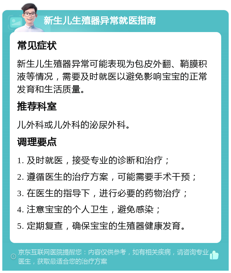 新生儿生殖器异常就医指南 常见症状 新生儿生殖器异常可能表现为包皮外翻、鞘膜积液等情况，需要及时就医以避免影响宝宝的正常发育和生活质量。 推荐科室 儿外科或儿外科的泌尿外科。 调理要点 1. 及时就医，接受专业的诊断和治疗； 2. 遵循医生的治疗方案，可能需要手术干预； 3. 在医生的指导下，进行必要的药物治疗； 4. 注意宝宝的个人卫生，避免感染； 5. 定期复查，确保宝宝的生殖器健康发育。