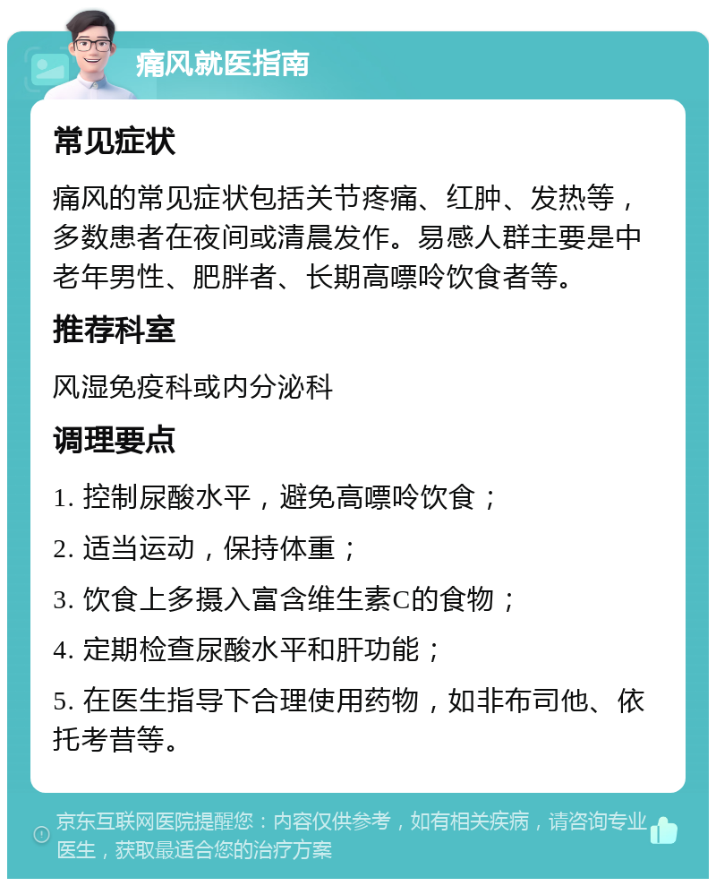 痛风就医指南 常见症状 痛风的常见症状包括关节疼痛、红肿、发热等，多数患者在夜间或清晨发作。易感人群主要是中老年男性、肥胖者、长期高嘌呤饮食者等。 推荐科室 风湿免疫科或内分泌科 调理要点 1. 控制尿酸水平，避免高嘌呤饮食； 2. 适当运动，保持体重； 3. 饮食上多摄入富含维生素C的食物； 4. 定期检查尿酸水平和肝功能； 5. 在医生指导下合理使用药物，如非布司他、依托考昔等。