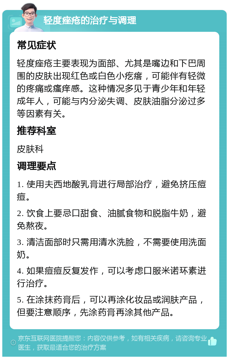 轻度痤疮的治疗与调理 常见症状 轻度痤疮主要表现为面部、尤其是嘴边和下巴周围的皮肤出现红色或白色小疙瘩，可能伴有轻微的疼痛或瘙痒感。这种情况多见于青少年和年轻成年人，可能与内分泌失调、皮肤油脂分泌过多等因素有关。 推荐科室 皮肤科 调理要点 1. 使用夫西地酸乳膏进行局部治疗，避免挤压痘痘。 2. 饮食上要忌口甜食、油腻食物和脱脂牛奶，避免熬夜。 3. 清洁面部时只需用清水洗脸，不需要使用洗面奶。 4. 如果痘痘反复发作，可以考虑口服米诺环素进行治疗。 5. 在涂抹药膏后，可以再涂化妆品或润肤产品，但要注意顺序，先涂药膏再涂其他产品。