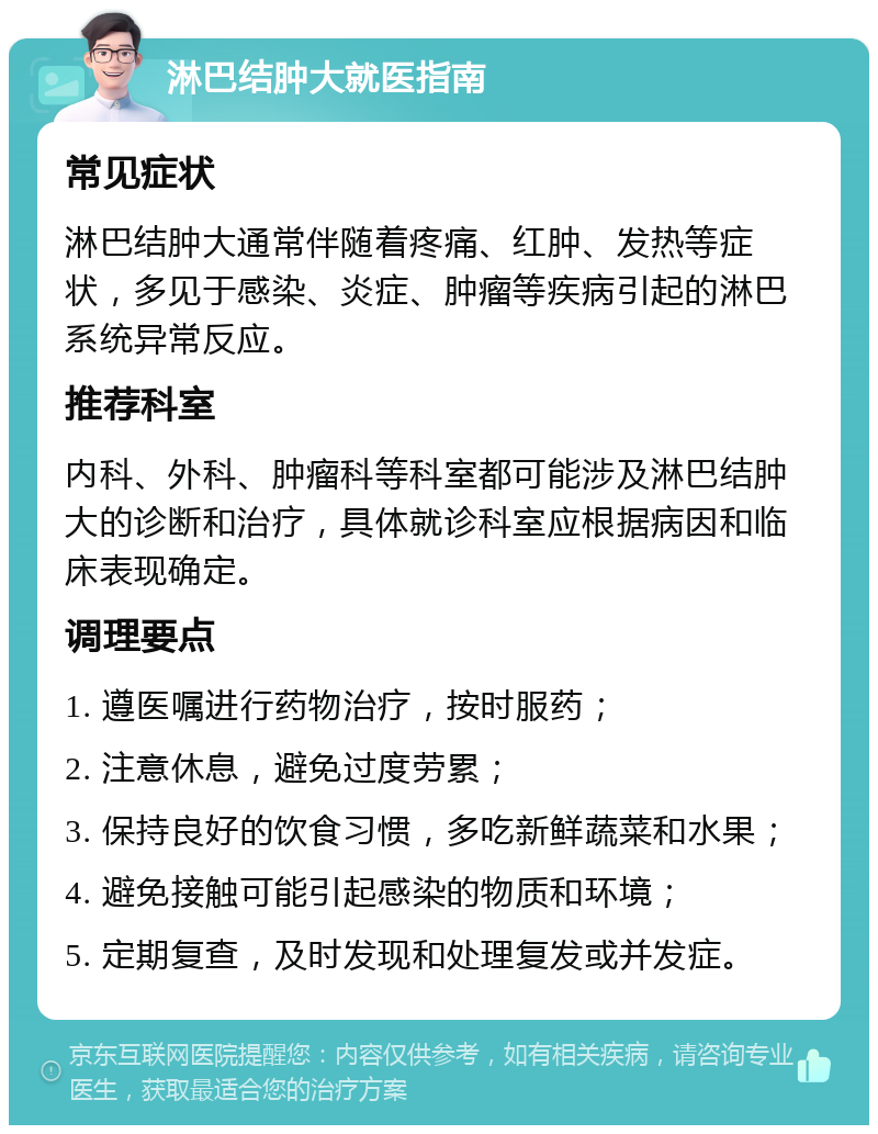 淋巴结肿大就医指南 常见症状 淋巴结肿大通常伴随着疼痛、红肿、发热等症状，多见于感染、炎症、肿瘤等疾病引起的淋巴系统异常反应。 推荐科室 内科、外科、肿瘤科等科室都可能涉及淋巴结肿大的诊断和治疗，具体就诊科室应根据病因和临床表现确定。 调理要点 1. 遵医嘱进行药物治疗，按时服药； 2. 注意休息，避免过度劳累； 3. 保持良好的饮食习惯，多吃新鲜蔬菜和水果； 4. 避免接触可能引起感染的物质和环境； 5. 定期复查，及时发现和处理复发或并发症。