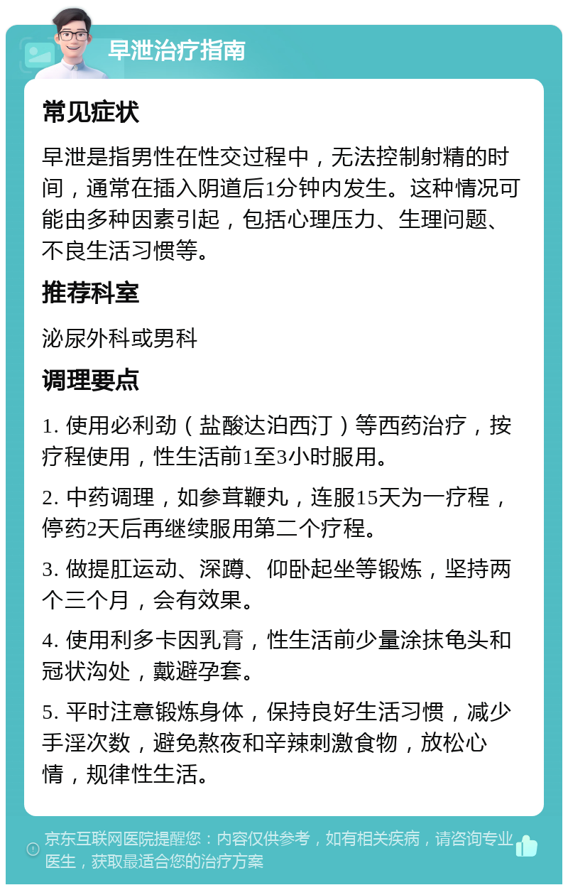 早泄治疗指南 常见症状 早泄是指男性在性交过程中，无法控制射精的时间，通常在插入阴道后1分钟内发生。这种情况可能由多种因素引起，包括心理压力、生理问题、不良生活习惯等。 推荐科室 泌尿外科或男科 调理要点 1. 使用必利劲（盐酸达泊西汀）等西药治疗，按疗程使用，性生活前1至3小时服用。 2. 中药调理，如参茸鞭丸，连服15天为一疗程，停药2天后再继续服用第二个疗程。 3. 做提肛运动、深蹲、仰卧起坐等锻炼，坚持两个三个月，会有效果。 4. 使用利多卡因乳膏，性生活前少量涂抹龟头和冠状沟处，戴避孕套。 5. 平时注意锻炼身体，保持良好生活习惯，减少手淫次数，避免熬夜和辛辣刺激食物，放松心情，规律性生活。