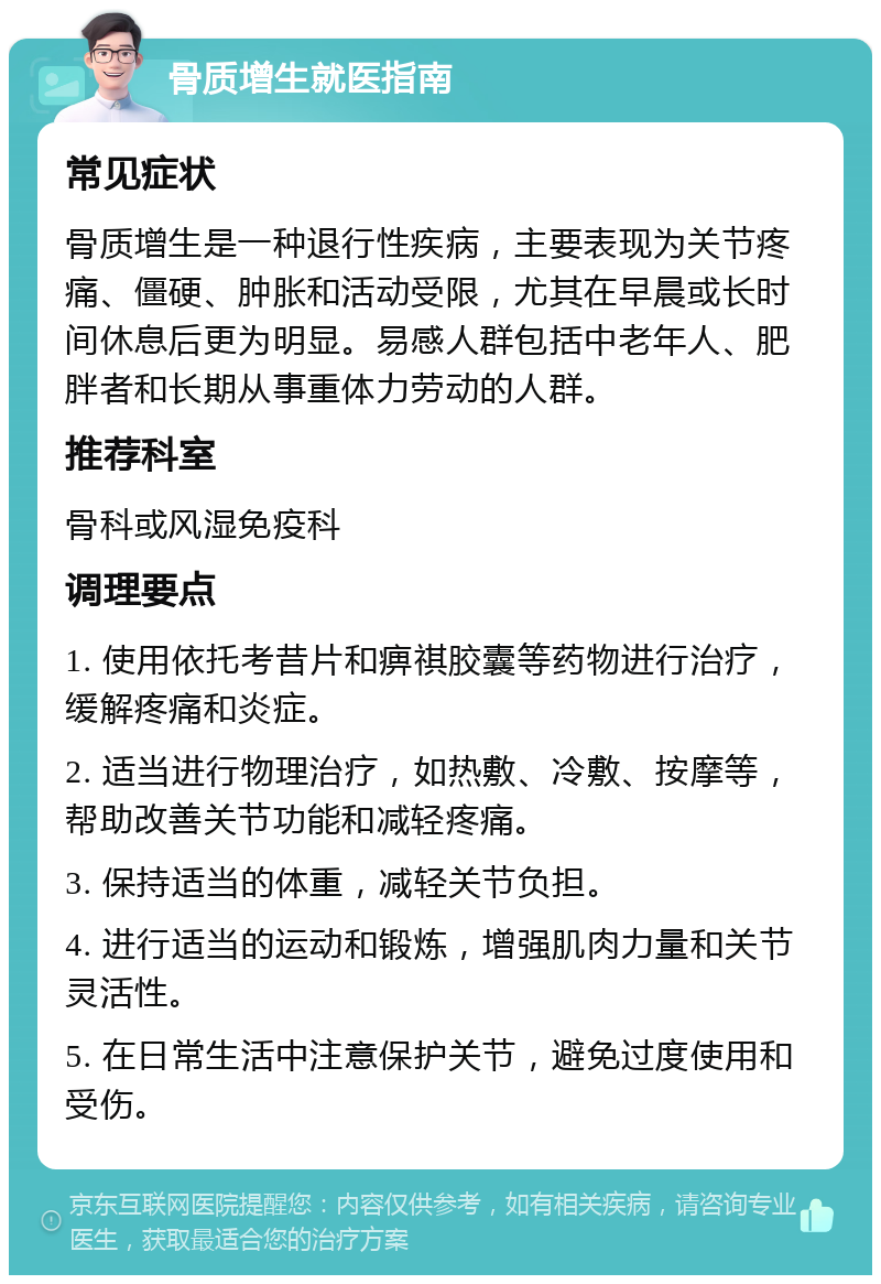 骨质增生就医指南 常见症状 骨质增生是一种退行性疾病，主要表现为关节疼痛、僵硬、肿胀和活动受限，尤其在早晨或长时间休息后更为明显。易感人群包括中老年人、肥胖者和长期从事重体力劳动的人群。 推荐科室 骨科或风湿免疫科 调理要点 1. 使用依托考昔片和痹祺胶囊等药物进行治疗，缓解疼痛和炎症。 2. 适当进行物理治疗，如热敷、冷敷、按摩等，帮助改善关节功能和减轻疼痛。 3. 保持适当的体重，减轻关节负担。 4. 进行适当的运动和锻炼，增强肌肉力量和关节灵活性。 5. 在日常生活中注意保护关节，避免过度使用和受伤。