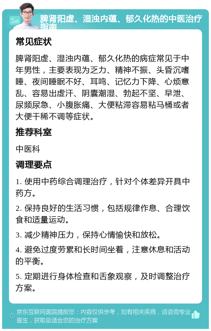 脾肾阳虚、湿浊内蕴、郁久化热的中医治疗指南 常见症状 脾肾阳虚、湿浊内蕴、郁久化热的病症常见于中年男性，主要表现为乏力、精神不振、头昏沉嗜睡、夜间睡眠不好、耳鸣、记忆力下降、心烦意乱、容易出虚汗、阴囊潮湿、勃起不坚、早泄、尿频尿急、小腹胀痛、大便粘滞容易粘马桶或者大便干稀不调等症状。 推荐科室 中医科 调理要点 1. 使用中药综合调理治疗，针对个体差异开具中药方。 2. 保持良好的生活习惯，包括规律作息、合理饮食和适量运动。 3. 减少精神压力，保持心情愉快和放松。 4. 避免过度劳累和长时间坐着，注意休息和活动的平衡。 5. 定期进行身体检查和舌象观察，及时调整治疗方案。