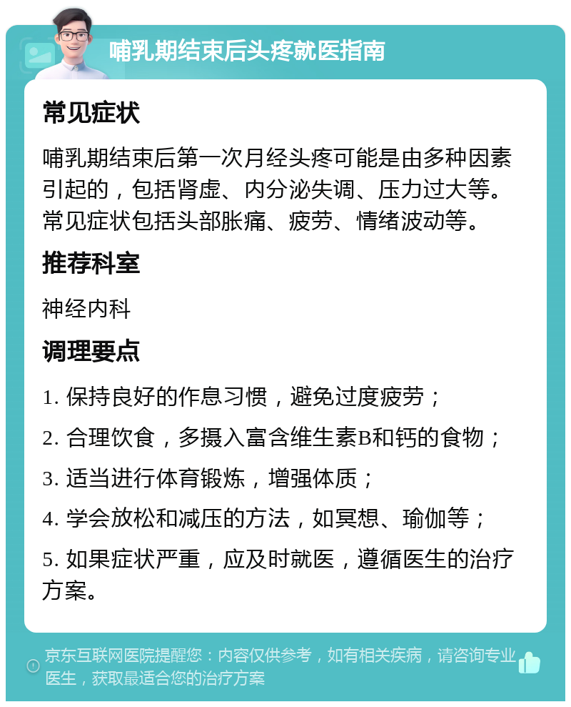 哺乳期结束后头疼就医指南 常见症状 哺乳期结束后第一次月经头疼可能是由多种因素引起的，包括肾虚、内分泌失调、压力过大等。常见症状包括头部胀痛、疲劳、情绪波动等。 推荐科室 神经内科 调理要点 1. 保持良好的作息习惯，避免过度疲劳； 2. 合理饮食，多摄入富含维生素B和钙的食物； 3. 适当进行体育锻炼，增强体质； 4. 学会放松和减压的方法，如冥想、瑜伽等； 5. 如果症状严重，应及时就医，遵循医生的治疗方案。