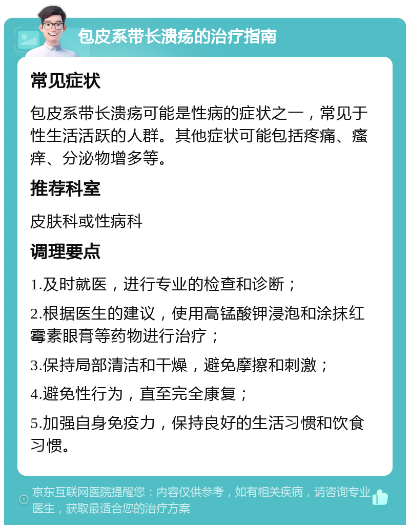 包皮系带长溃疡的治疗指南 常见症状 包皮系带长溃疡可能是性病的症状之一，常见于性生活活跃的人群。其他症状可能包括疼痛、瘙痒、分泌物增多等。 推荐科室 皮肤科或性病科 调理要点 1.及时就医，进行专业的检查和诊断； 2.根据医生的建议，使用高锰酸钾浸泡和涂抹红霉素眼膏等药物进行治疗； 3.保持局部清洁和干燥，避免摩擦和刺激； 4.避免性行为，直至完全康复； 5.加强自身免疫力，保持良好的生活习惯和饮食习惯。