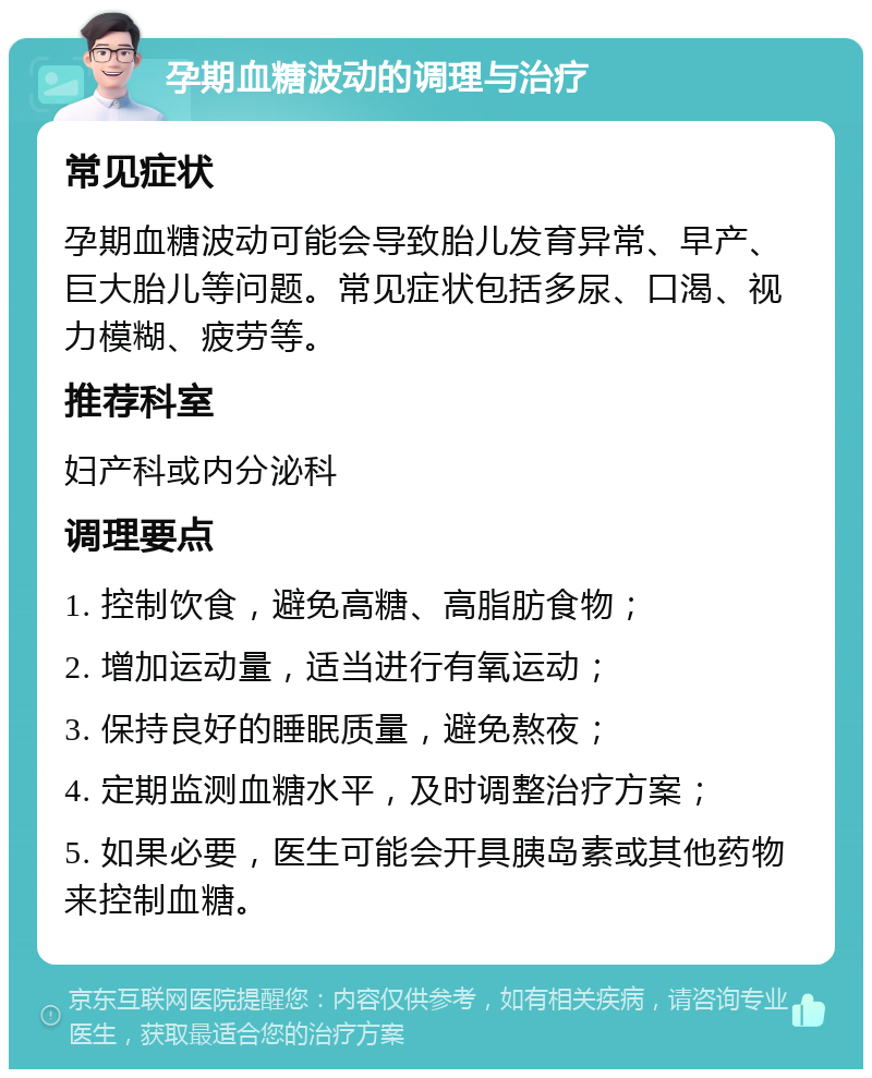 孕期血糖波动的调理与治疗 常见症状 孕期血糖波动可能会导致胎儿发育异常、早产、巨大胎儿等问题。常见症状包括多尿、口渴、视力模糊、疲劳等。 推荐科室 妇产科或内分泌科 调理要点 1. 控制饮食，避免高糖、高脂肪食物； 2. 增加运动量，适当进行有氧运动； 3. 保持良好的睡眠质量，避免熬夜； 4. 定期监测血糖水平，及时调整治疗方案； 5. 如果必要，医生可能会开具胰岛素或其他药物来控制血糖。