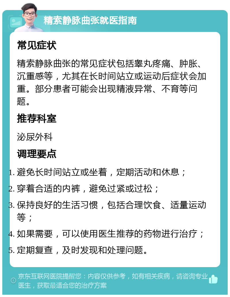 精索静脉曲张就医指南 常见症状 精索静脉曲张的常见症状包括睾丸疼痛、肿胀、沉重感等，尤其在长时间站立或运动后症状会加重。部分患者可能会出现精液异常、不育等问题。 推荐科室 泌尿外科 调理要点 避免长时间站立或坐着，定期活动和休息； 穿着合适的内裤，避免过紧或过松； 保持良好的生活习惯，包括合理饮食、适量运动等； 如果需要，可以使用医生推荐的药物进行治疗； 定期复查，及时发现和处理问题。