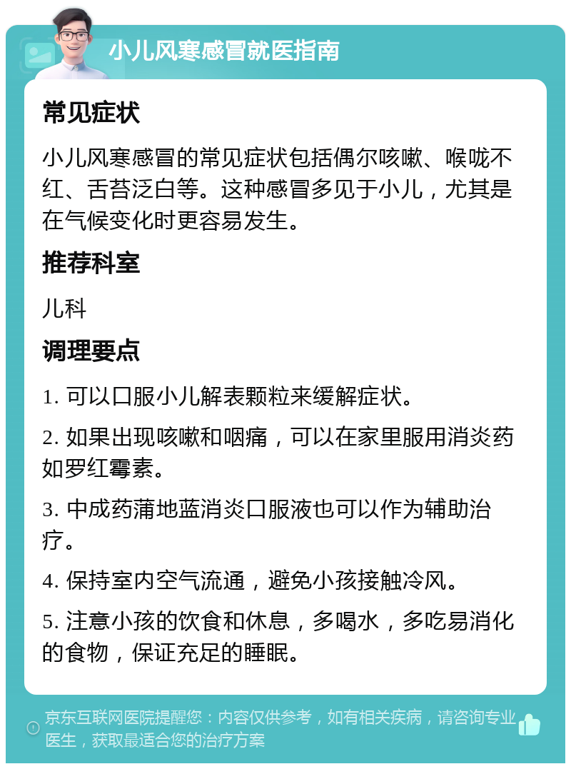 小儿风寒感冒就医指南 常见症状 小儿风寒感冒的常见症状包括偶尔咳嗽、喉咙不红、舌苔泛白等。这种感冒多见于小儿，尤其是在气候变化时更容易发生。 推荐科室 儿科 调理要点 1. 可以口服小儿解表颗粒来缓解症状。 2. 如果出现咳嗽和咽痛，可以在家里服用消炎药如罗红霉素。 3. 中成药蒲地蓝消炎口服液也可以作为辅助治疗。 4. 保持室内空气流通，避免小孩接触冷风。 5. 注意小孩的饮食和休息，多喝水，多吃易消化的食物，保证充足的睡眠。