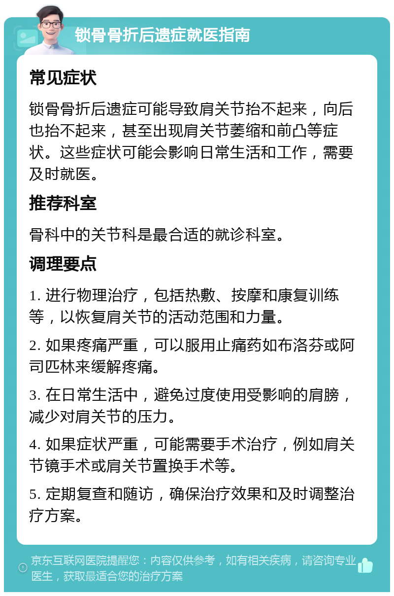 锁骨骨折后遗症就医指南 常见症状 锁骨骨折后遗症可能导致肩关节抬不起来，向后也抬不起来，甚至出现肩关节萎缩和前凸等症状。这些症状可能会影响日常生活和工作，需要及时就医。 推荐科室 骨科中的关节科是最合适的就诊科室。 调理要点 1. 进行物理治疗，包括热敷、按摩和康复训练等，以恢复肩关节的活动范围和力量。 2. 如果疼痛严重，可以服用止痛药如布洛芬或阿司匹林来缓解疼痛。 3. 在日常生活中，避免过度使用受影响的肩膀，减少对肩关节的压力。 4. 如果症状严重，可能需要手术治疗，例如肩关节镜手术或肩关节置换手术等。 5. 定期复查和随访，确保治疗效果和及时调整治疗方案。