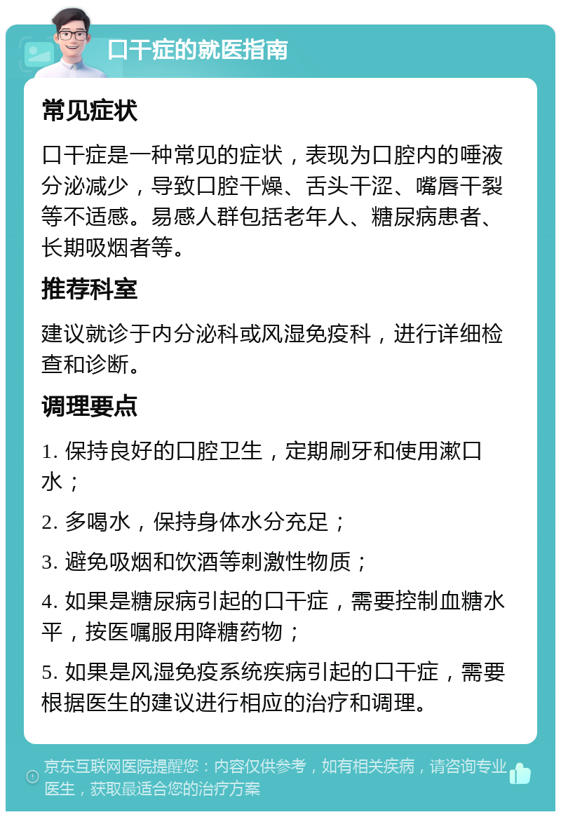 口干症的就医指南 常见症状 口干症是一种常见的症状，表现为口腔内的唾液分泌减少，导致口腔干燥、舌头干涩、嘴唇干裂等不适感。易感人群包括老年人、糖尿病患者、长期吸烟者等。 推荐科室 建议就诊于内分泌科或风湿免疫科，进行详细检查和诊断。 调理要点 1. 保持良好的口腔卫生，定期刷牙和使用漱口水； 2. 多喝水，保持身体水分充足； 3. 避免吸烟和饮酒等刺激性物质； 4. 如果是糖尿病引起的口干症，需要控制血糖水平，按医嘱服用降糖药物； 5. 如果是风湿免疫系统疾病引起的口干症，需要根据医生的建议进行相应的治疗和调理。