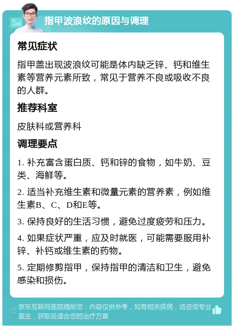 指甲波浪纹的原因与调理 常见症状 指甲盖出现波浪纹可能是体内缺乏锌、钙和维生素等营养元素所致，常见于营养不良或吸收不良的人群。 推荐科室 皮肤科或营养科 调理要点 1. 补充富含蛋白质、钙和锌的食物，如牛奶、豆类、海鲜等。 2. 适当补充维生素和微量元素的营养素，例如维生素B、C、D和E等。 3. 保持良好的生活习惯，避免过度疲劳和压力。 4. 如果症状严重，应及时就医，可能需要服用补锌、补钙或维生素的药物。 5. 定期修剪指甲，保持指甲的清洁和卫生，避免感染和损伤。