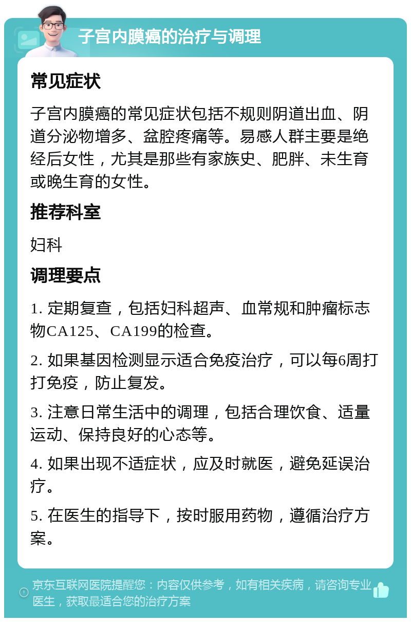 子宫内膜癌的治疗与调理 常见症状 子宫内膜癌的常见症状包括不规则阴道出血、阴道分泌物增多、盆腔疼痛等。易感人群主要是绝经后女性，尤其是那些有家族史、肥胖、未生育或晚生育的女性。 推荐科室 妇科 调理要点 1. 定期复查，包括妇科超声、血常规和肿瘤标志物CA125、CA199的检查。 2. 如果基因检测显示适合免疫治疗，可以每6周打打免疫，防止复发。 3. 注意日常生活中的调理，包括合理饮食、适量运动、保持良好的心态等。 4. 如果出现不适症状，应及时就医，避免延误治疗。 5. 在医生的指导下，按时服用药物，遵循治疗方案。