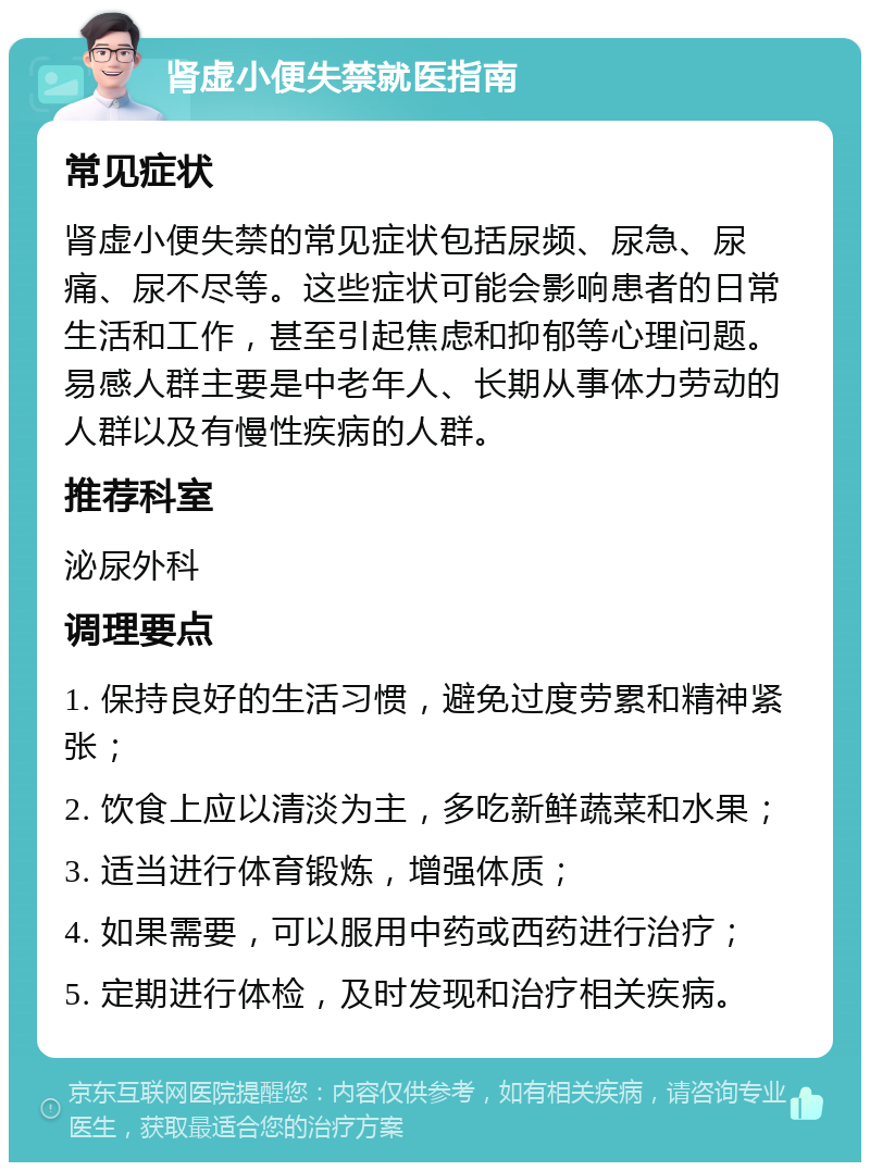 肾虚小便失禁就医指南 常见症状 肾虚小便失禁的常见症状包括尿频、尿急、尿痛、尿不尽等。这些症状可能会影响患者的日常生活和工作，甚至引起焦虑和抑郁等心理问题。易感人群主要是中老年人、长期从事体力劳动的人群以及有慢性疾病的人群。 推荐科室 泌尿外科 调理要点 1. 保持良好的生活习惯，避免过度劳累和精神紧张； 2. 饮食上应以清淡为主，多吃新鲜蔬菜和水果； 3. 适当进行体育锻炼，增强体质； 4. 如果需要，可以服用中药或西药进行治疗； 5. 定期进行体检，及时发现和治疗相关疾病。