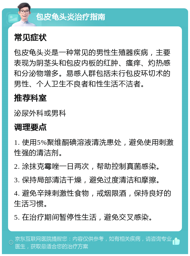 包皮龟头炎治疗指南 常见症状 包皮龟头炎是一种常见的男性生殖器疾病，主要表现为阴茎头和包皮内板的红肿、瘙痒、灼热感和分泌物增多。易感人群包括未行包皮环切术的男性、个人卫生不良者和性生活不洁者。 推荐科室 泌尿外科或男科 调理要点 1. 使用5%聚维酮碘溶液清洗患处，避免使用刺激性强的清洁剂。 2. 涂抹克霉唑一日两次，帮助控制真菌感染。 3. 保持局部清洁干燥，避免过度清洁和摩擦。 4. 避免辛辣刺激性食物，戒烟限酒，保持良好的生活习惯。 5. 在治疗期间暂停性生活，避免交叉感染。