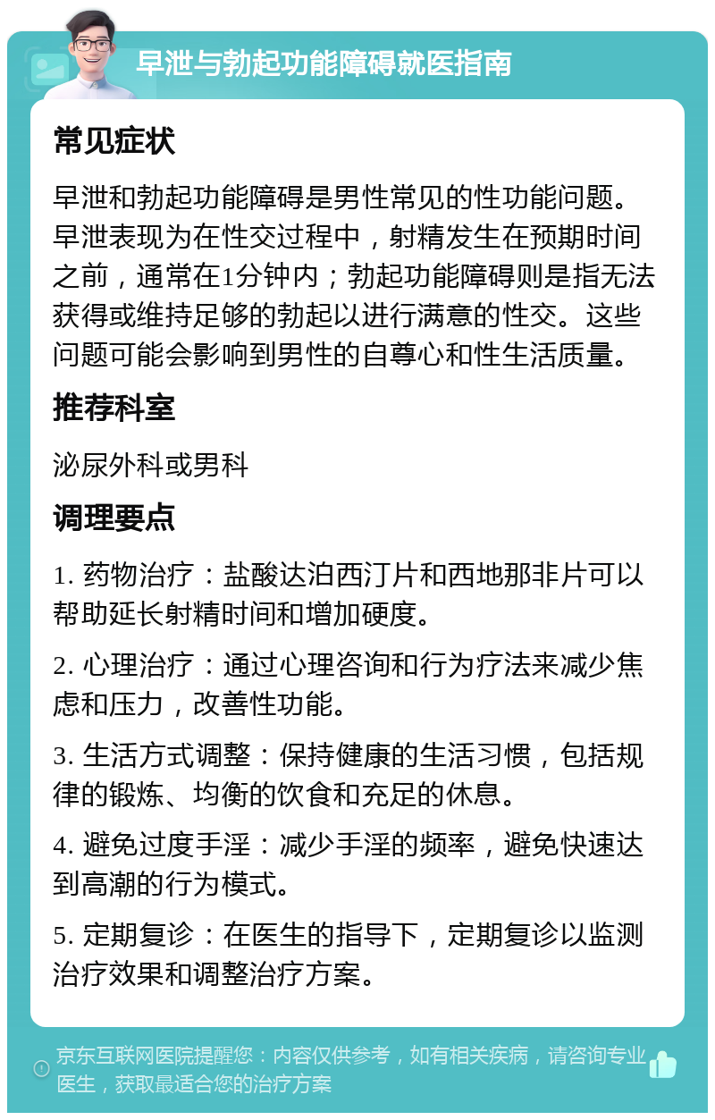 早泄与勃起功能障碍就医指南 常见症状 早泄和勃起功能障碍是男性常见的性功能问题。早泄表现为在性交过程中，射精发生在预期时间之前，通常在1分钟内；勃起功能障碍则是指无法获得或维持足够的勃起以进行满意的性交。这些问题可能会影响到男性的自尊心和性生活质量。 推荐科室 泌尿外科或男科 调理要点 1. 药物治疗：盐酸达泊西汀片和西地那非片可以帮助延长射精时间和增加硬度。 2. 心理治疗：通过心理咨询和行为疗法来减少焦虑和压力，改善性功能。 3. 生活方式调整：保持健康的生活习惯，包括规律的锻炼、均衡的饮食和充足的休息。 4. 避免过度手淫：减少手淫的频率，避免快速达到高潮的行为模式。 5. 定期复诊：在医生的指导下，定期复诊以监测治疗效果和调整治疗方案。