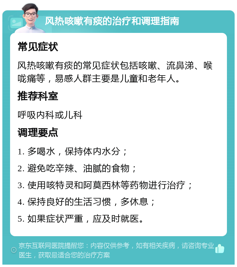 风热咳嗽有痰的治疗和调理指南 常见症状 风热咳嗽有痰的常见症状包括咳嗽、流鼻涕、喉咙痛等，易感人群主要是儿童和老年人。 推荐科室 呼吸内科或儿科 调理要点 1. 多喝水，保持体内水分； 2. 避免吃辛辣、油腻的食物； 3. 使用咳特灵和阿莫西林等药物进行治疗； 4. 保持良好的生活习惯，多休息； 5. 如果症状严重，应及时就医。