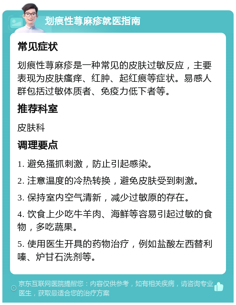 划痕性荨麻疹就医指南 常见症状 划痕性荨麻疹是一种常见的皮肤过敏反应，主要表现为皮肤瘙痒、红肿、起红痕等症状。易感人群包括过敏体质者、免疫力低下者等。 推荐科室 皮肤科 调理要点 1. 避免搔抓刺激，防止引起感染。 2. 注意温度的冷热转换，避免皮肤受到刺激。 3. 保持室内空气清新，减少过敏原的存在。 4. 饮食上少吃牛羊肉、海鲜等容易引起过敏的食物，多吃蔬果。 5. 使用医生开具的药物治疗，例如盐酸左西替利嗪、炉甘石洗剂等。