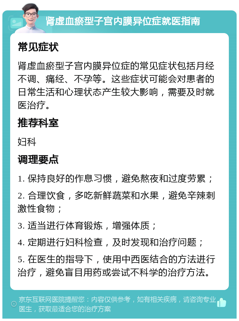 肾虚血瘀型子宫内膜异位症就医指南 常见症状 肾虚血瘀型子宫内膜异位症的常见症状包括月经不调、痛经、不孕等。这些症状可能会对患者的日常生活和心理状态产生较大影响，需要及时就医治疗。 推荐科室 妇科 调理要点 1. 保持良好的作息习惯，避免熬夜和过度劳累； 2. 合理饮食，多吃新鲜蔬菜和水果，避免辛辣刺激性食物； 3. 适当进行体育锻炼，增强体质； 4. 定期进行妇科检查，及时发现和治疗问题； 5. 在医生的指导下，使用中西医结合的方法进行治疗，避免盲目用药或尝试不科学的治疗方法。