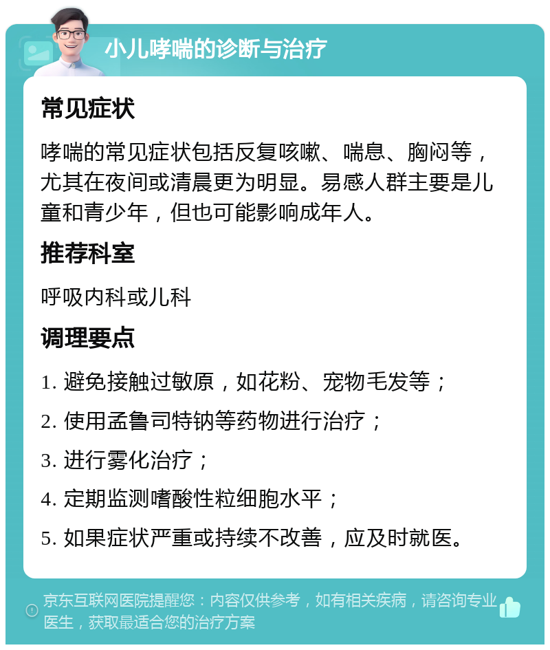 小儿哮喘的诊断与治疗 常见症状 哮喘的常见症状包括反复咳嗽、喘息、胸闷等，尤其在夜间或清晨更为明显。易感人群主要是儿童和青少年，但也可能影响成年人。 推荐科室 呼吸内科或儿科 调理要点 1. 避免接触过敏原，如花粉、宠物毛发等； 2. 使用孟鲁司特钠等药物进行治疗； 3. 进行雾化治疗； 4. 定期监测嗜酸性粒细胞水平； 5. 如果症状严重或持续不改善，应及时就医。