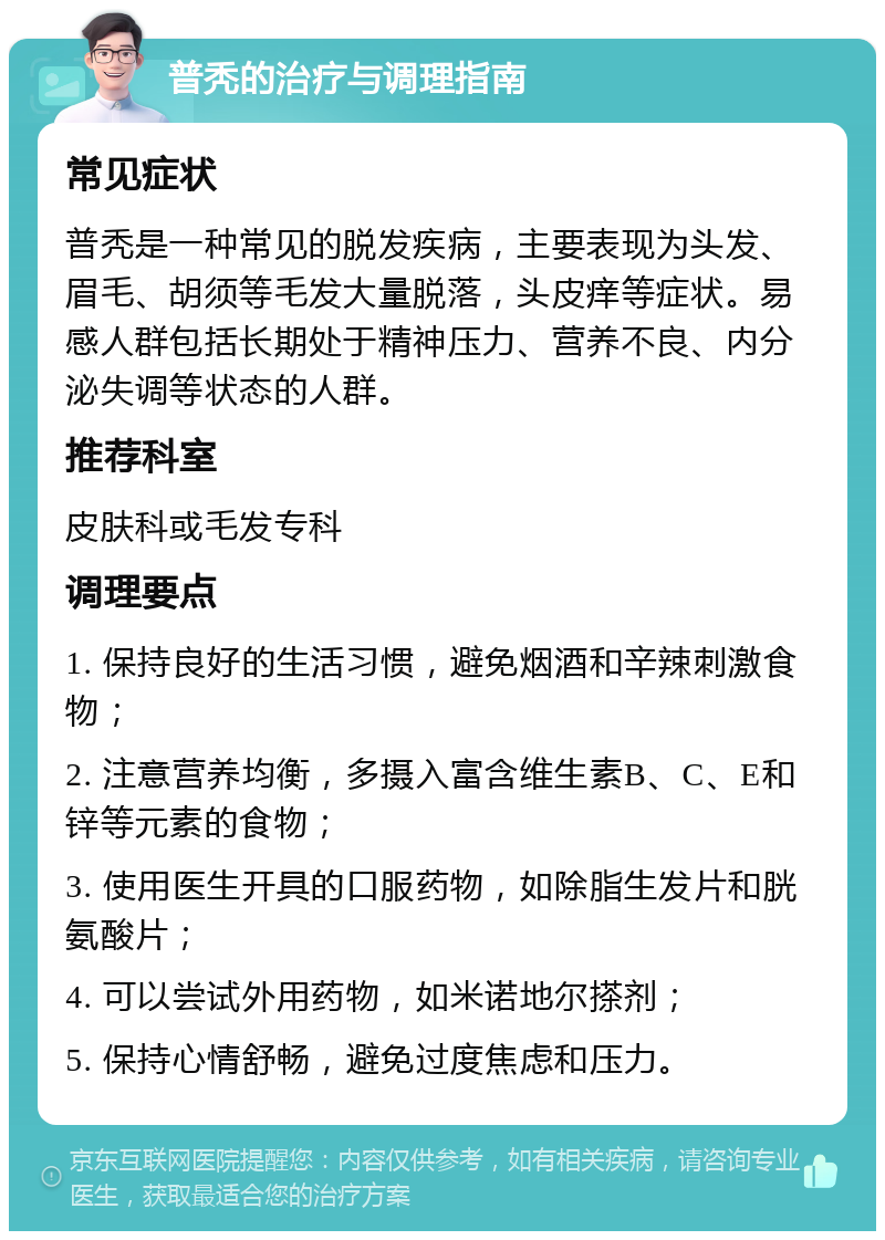 普秃的治疗与调理指南 常见症状 普秃是一种常见的脱发疾病，主要表现为头发、眉毛、胡须等毛发大量脱落，头皮痒等症状。易感人群包括长期处于精神压力、营养不良、内分泌失调等状态的人群。 推荐科室 皮肤科或毛发专科 调理要点 1. 保持良好的生活习惯，避免烟酒和辛辣刺激食物； 2. 注意营养均衡，多摄入富含维生素B、C、E和锌等元素的食物； 3. 使用医生开具的口服药物，如除脂生发片和胱氨酸片； 4. 可以尝试外用药物，如米诺地尔搽剂； 5. 保持心情舒畅，避免过度焦虑和压力。