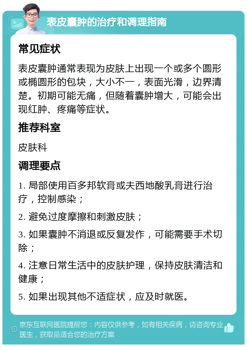 表皮囊肿的治疗和调理指南 常见症状 表皮囊肿通常表现为皮肤上出现一个或多个圆形或椭圆形的包块，大小不一，表面光滑，边界清楚。初期可能无痛，但随着囊肿增大，可能会出现红肿、疼痛等症状。 推荐科室 皮肤科 调理要点 1. 局部使用百多邦软膏或夫西地酸乳膏进行治疗，控制感染； 2. 避免过度摩擦和刺激皮肤； 3. 如果囊肿不消退或反复发作，可能需要手术切除； 4. 注意日常生活中的皮肤护理，保持皮肤清洁和健康； 5. 如果出现其他不适症状，应及时就医。