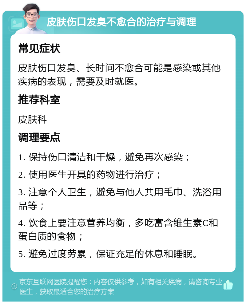 皮肤伤口发臭不愈合的治疗与调理 常见症状 皮肤伤口发臭、长时间不愈合可能是感染或其他疾病的表现，需要及时就医。 推荐科室 皮肤科 调理要点 1. 保持伤口清洁和干燥，避免再次感染； 2. 使用医生开具的药物进行治疗； 3. 注意个人卫生，避免与他人共用毛巾、洗浴用品等； 4. 饮食上要注意营养均衡，多吃富含维生素C和蛋白质的食物； 5. 避免过度劳累，保证充足的休息和睡眠。