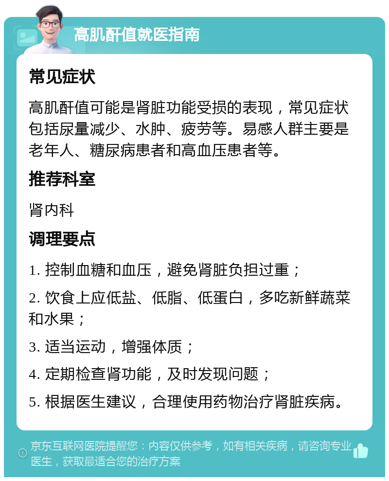 高肌酐值就医指南 常见症状 高肌酐值可能是肾脏功能受损的表现，常见症状包括尿量减少、水肿、疲劳等。易感人群主要是老年人、糖尿病患者和高血压患者等。 推荐科室 肾内科 调理要点 1. 控制血糖和血压，避免肾脏负担过重； 2. 饮食上应低盐、低脂、低蛋白，多吃新鲜蔬菜和水果； 3. 适当运动，增强体质； 4. 定期检查肾功能，及时发现问题； 5. 根据医生建议，合理使用药物治疗肾脏疾病。