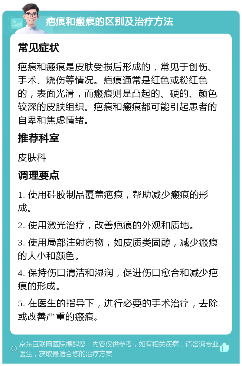 疤痕和瘢痕的区别及治疗方法 常见症状 疤痕和瘢痕是皮肤受损后形成的，常见于创伤、手术、烧伤等情况。疤痕通常是红色或粉红色的，表面光滑，而瘢痕则是凸起的、硬的、颜色较深的皮肤组织。疤痕和瘢痕都可能引起患者的自卑和焦虑情绪。 推荐科室 皮肤科 调理要点 1. 使用硅胶制品覆盖疤痕，帮助减少瘢痕的形成。 2. 使用激光治疗，改善疤痕的外观和质地。 3. 使用局部注射药物，如皮质类固醇，减少瘢痕的大小和颜色。 4. 保持伤口清洁和湿润，促进伤口愈合和减少疤痕的形成。 5. 在医生的指导下，进行必要的手术治疗，去除或改善严重的瘢痕。