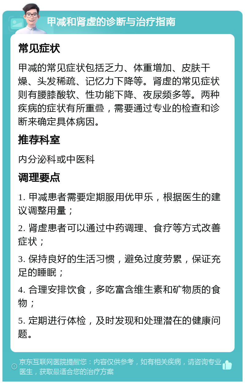 甲减和肾虚的诊断与治疗指南 常见症状 甲减的常见症状包括乏力、体重增加、皮肤干燥、头发稀疏、记忆力下降等。肾虚的常见症状则有腰膝酸软、性功能下降、夜尿频多等。两种疾病的症状有所重叠，需要通过专业的检查和诊断来确定具体病因。 推荐科室 内分泌科或中医科 调理要点 1. 甲减患者需要定期服用优甲乐，根据医生的建议调整用量； 2. 肾虚患者可以通过中药调理、食疗等方式改善症状； 3. 保持良好的生活习惯，避免过度劳累，保证充足的睡眠； 4. 合理安排饮食，多吃富含维生素和矿物质的食物； 5. 定期进行体检，及时发现和处理潜在的健康问题。