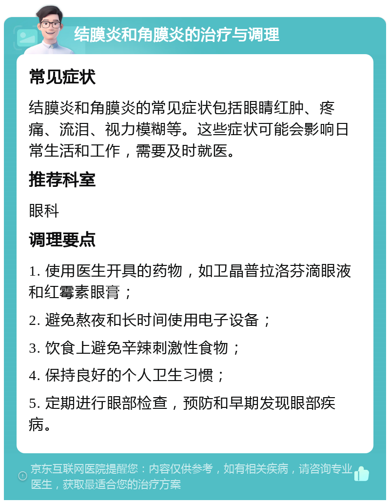 结膜炎和角膜炎的治疗与调理 常见症状 结膜炎和角膜炎的常见症状包括眼睛红肿、疼痛、流泪、视力模糊等。这些症状可能会影响日常生活和工作，需要及时就医。 推荐科室 眼科 调理要点 1. 使用医生开具的药物，如卫晶普拉洛芬滴眼液和红霉素眼膏； 2. 避免熬夜和长时间使用电子设备； 3. 饮食上避免辛辣刺激性食物； 4. 保持良好的个人卫生习惯； 5. 定期进行眼部检查，预防和早期发现眼部疾病。