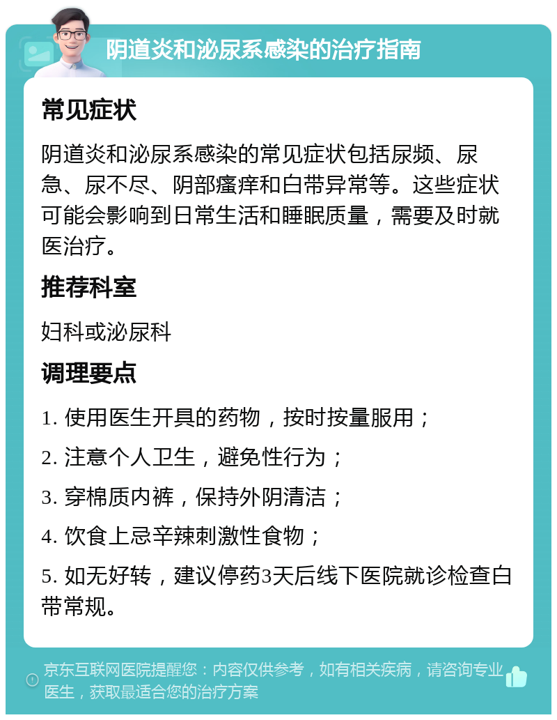 阴道炎和泌尿系感染的治疗指南 常见症状 阴道炎和泌尿系感染的常见症状包括尿频、尿急、尿不尽、阴部瘙痒和白带异常等。这些症状可能会影响到日常生活和睡眠质量，需要及时就医治疗。 推荐科室 妇科或泌尿科 调理要点 1. 使用医生开具的药物，按时按量服用； 2. 注意个人卫生，避免性行为； 3. 穿棉质内裤，保持外阴清洁； 4. 饮食上忌辛辣刺激性食物； 5. 如无好转，建议停药3天后线下医院就诊检查白带常规。