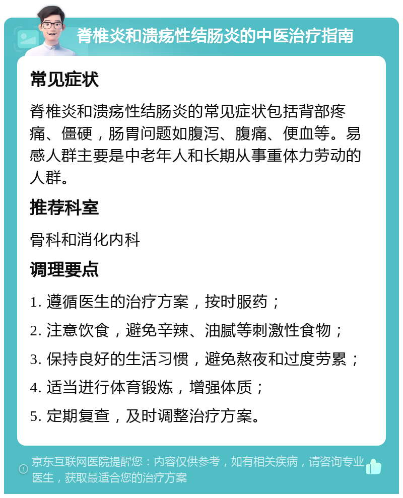 脊椎炎和溃疡性结肠炎的中医治疗指南 常见症状 脊椎炎和溃疡性结肠炎的常见症状包括背部疼痛、僵硬，肠胃问题如腹泻、腹痛、便血等。易感人群主要是中老年人和长期从事重体力劳动的人群。 推荐科室 骨科和消化内科 调理要点 1. 遵循医生的治疗方案，按时服药； 2. 注意饮食，避免辛辣、油腻等刺激性食物； 3. 保持良好的生活习惯，避免熬夜和过度劳累； 4. 适当进行体育锻炼，增强体质； 5. 定期复查，及时调整治疗方案。