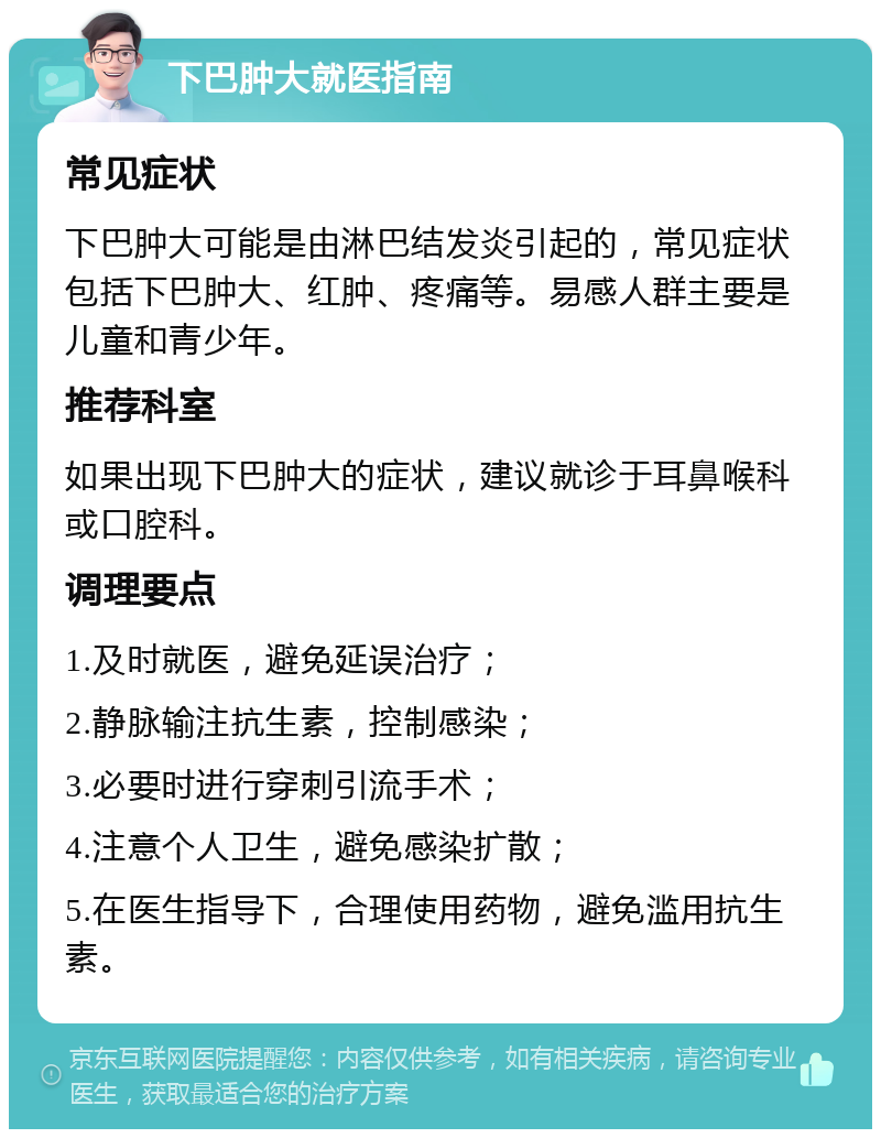 下巴肿大就医指南 常见症状 下巴肿大可能是由淋巴结发炎引起的，常见症状包括下巴肿大、红肿、疼痛等。易感人群主要是儿童和青少年。 推荐科室 如果出现下巴肿大的症状，建议就诊于耳鼻喉科或口腔科。 调理要点 1.及时就医，避免延误治疗； 2.静脉输注抗生素，控制感染； 3.必要时进行穿刺引流手术； 4.注意个人卫生，避免感染扩散； 5.在医生指导下，合理使用药物，避免滥用抗生素。