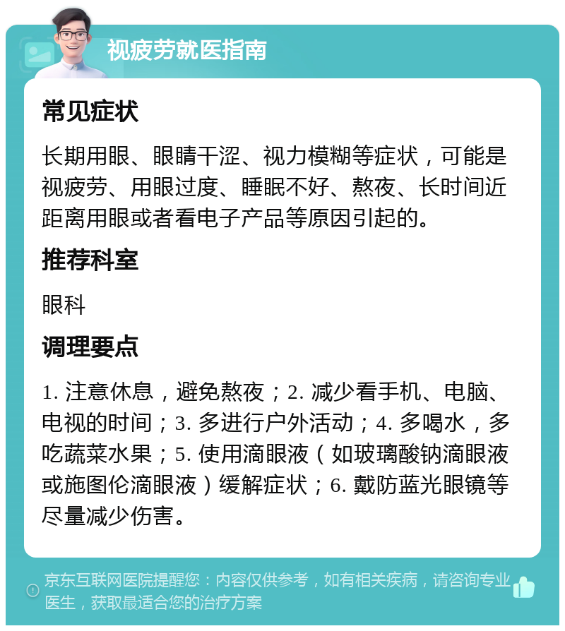 视疲劳就医指南 常见症状 长期用眼、眼睛干涩、视力模糊等症状，可能是视疲劳、用眼过度、睡眠不好、熬夜、长时间近距离用眼或者看电子产品等原因引起的。 推荐科室 眼科 调理要点 1. 注意休息，避免熬夜；2. 减少看手机、电脑、电视的时间；3. 多进行户外活动；4. 多喝水，多吃蔬菜水果；5. 使用滴眼液（如玻璃酸钠滴眼液或施图伦滴眼液）缓解症状；6. 戴防蓝光眼镜等尽量减少伤害。