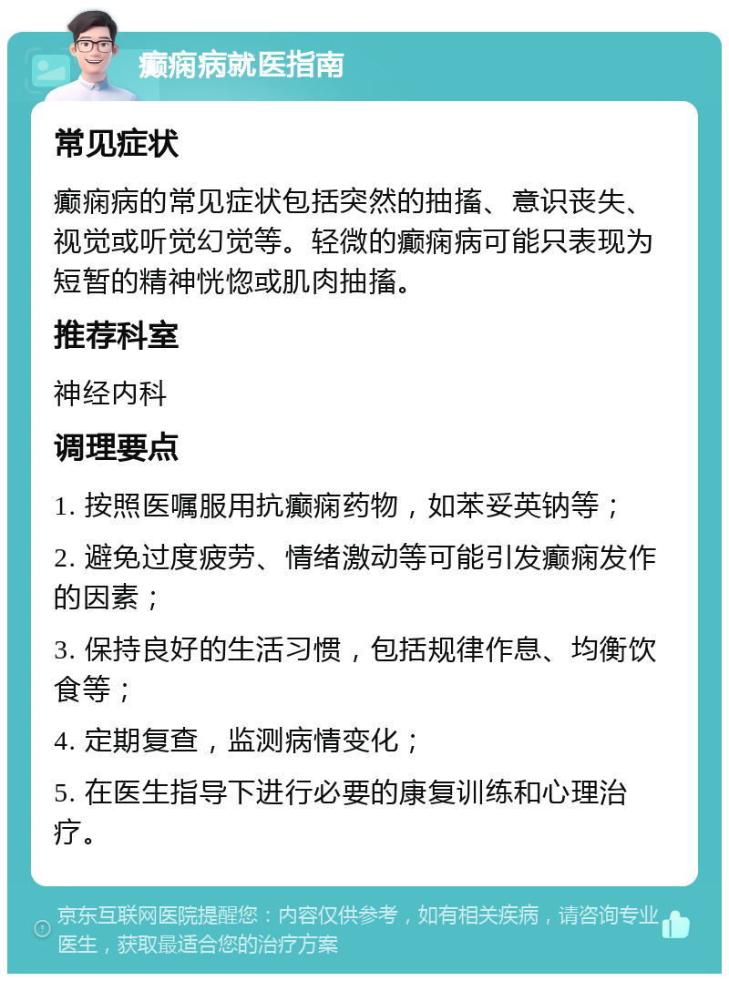 癫痫病就医指南 常见症状 癫痫病的常见症状包括突然的抽搐、意识丧失、视觉或听觉幻觉等。轻微的癫痫病可能只表现为短暂的精神恍惚或肌肉抽搐。 推荐科室 神经内科 调理要点 1. 按照医嘱服用抗癫痫药物，如苯妥英钠等； 2. 避免过度疲劳、情绪激动等可能引发癫痫发作的因素； 3. 保持良好的生活习惯，包括规律作息、均衡饮食等； 4. 定期复查，监测病情变化； 5. 在医生指导下进行必要的康复训练和心理治疗。