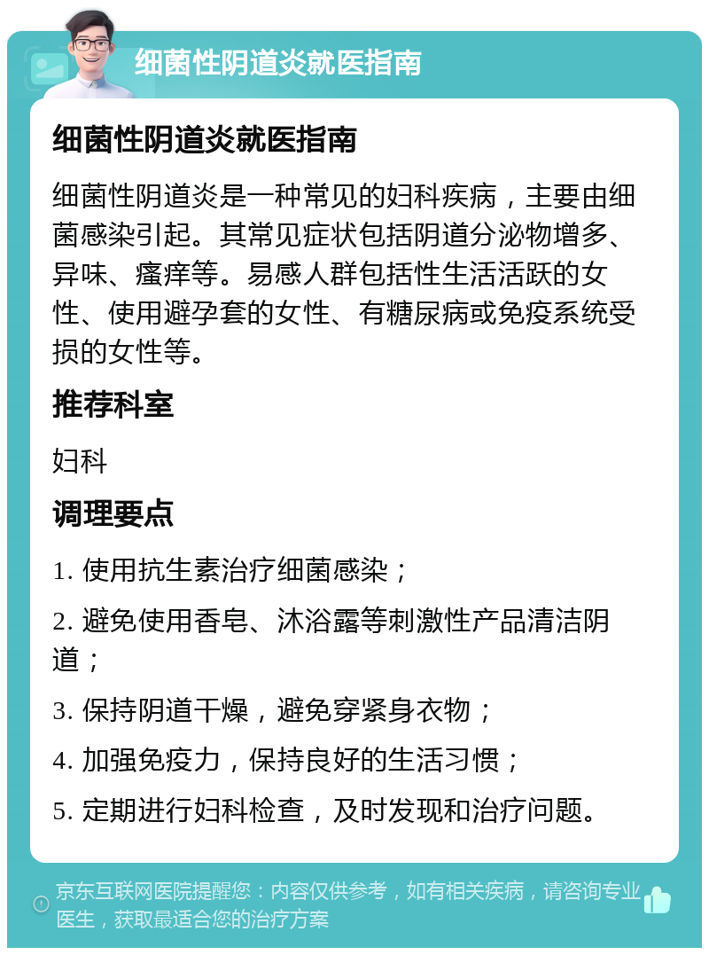 细菌性阴道炎就医指南 细菌性阴道炎就医指南 细菌性阴道炎是一种常见的妇科疾病，主要由细菌感染引起。其常见症状包括阴道分泌物增多、异味、瘙痒等。易感人群包括性生活活跃的女性、使用避孕套的女性、有糖尿病或免疫系统受损的女性等。 推荐科室 妇科 调理要点 1. 使用抗生素治疗细菌感染； 2. 避免使用香皂、沐浴露等刺激性产品清洁阴道； 3. 保持阴道干燥，避免穿紧身衣物； 4. 加强免疫力，保持良好的生活习惯； 5. 定期进行妇科检查，及时发现和治疗问题。