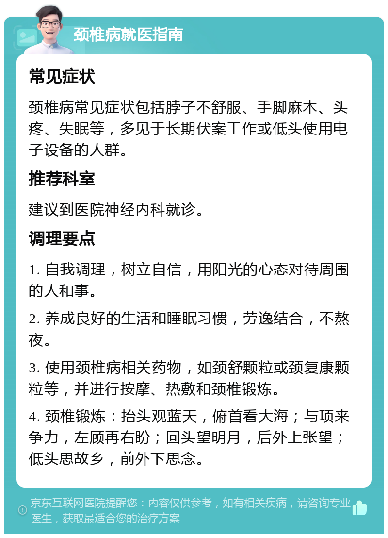 颈椎病就医指南 常见症状 颈椎病常见症状包括脖子不舒服、手脚麻木、头疼、失眠等，多见于长期伏案工作或低头使用电子设备的人群。 推荐科室 建议到医院神经内科就诊。 调理要点 1. 自我调理，树立自信，用阳光的心态对待周围的人和事。 2. 养成良好的生活和睡眠习惯，劳逸结合，不熬夜。 3. 使用颈椎病相关药物，如颈舒颗粒或颈复康颗粒等，并进行按摩、热敷和颈椎锻炼。 4. 颈椎锻炼：抬头观蓝天，俯首看大海；与项来争力，左顾再右盼；回头望明月，后外上张望；低头思故乡，前外下思念。