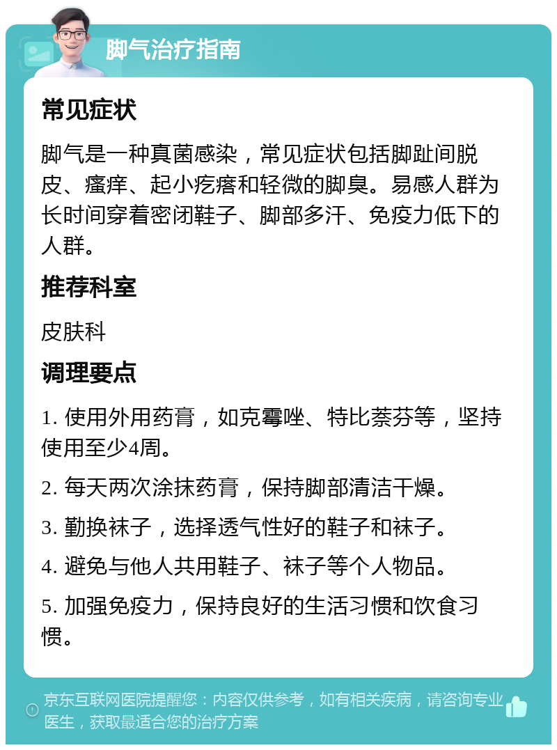 脚气治疗指南 常见症状 脚气是一种真菌感染，常见症状包括脚趾间脱皮、瘙痒、起小疙瘩和轻微的脚臭。易感人群为长时间穿着密闭鞋子、脚部多汗、免疫力低下的人群。 推荐科室 皮肤科 调理要点 1. 使用外用药膏，如克霉唑、特比萘芬等，坚持使用至少4周。 2. 每天两次涂抹药膏，保持脚部清洁干燥。 3. 勤换袜子，选择透气性好的鞋子和袜子。 4. 避免与他人共用鞋子、袜子等个人物品。 5. 加强免疫力，保持良好的生活习惯和饮食习惯。