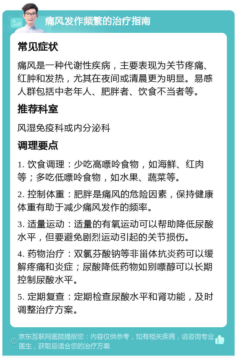 痛风发作频繁的治疗指南 常见症状 痛风是一种代谢性疾病，主要表现为关节疼痛、红肿和发热，尤其在夜间或清晨更为明显。易感人群包括中老年人、肥胖者、饮食不当者等。 推荐科室 风湿免疫科或内分泌科 调理要点 1. 饮食调理：少吃高嘌呤食物，如海鲜、红肉等；多吃低嘌呤食物，如水果、蔬菜等。 2. 控制体重：肥胖是痛风的危险因素，保持健康体重有助于减少痛风发作的频率。 3. 适量运动：适量的有氧运动可以帮助降低尿酸水平，但要避免剧烈运动引起的关节损伤。 4. 药物治疗：双氯芬酸钠等非甾体抗炎药可以缓解疼痛和炎症；尿酸降低药物如别嘌醇可以长期控制尿酸水平。 5. 定期复查：定期检查尿酸水平和肾功能，及时调整治疗方案。