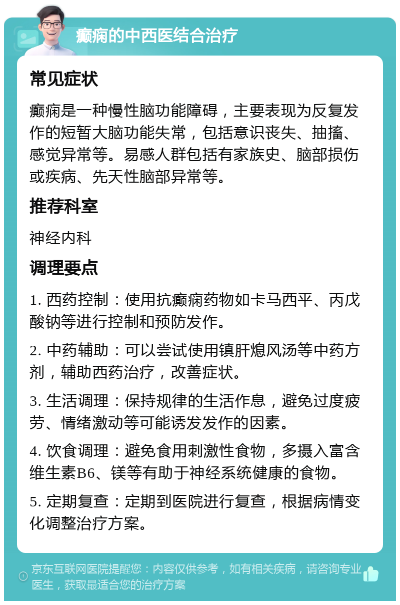 癫痫的中西医结合治疗 常见症状 癫痫是一种慢性脑功能障碍，主要表现为反复发作的短暂大脑功能失常，包括意识丧失、抽搐、感觉异常等。易感人群包括有家族史、脑部损伤或疾病、先天性脑部异常等。 推荐科室 神经内科 调理要点 1. 西药控制：使用抗癫痫药物如卡马西平、丙戊酸钠等进行控制和预防发作。 2. 中药辅助：可以尝试使用镇肝熄风汤等中药方剂，辅助西药治疗，改善症状。 3. 生活调理：保持规律的生活作息，避免过度疲劳、情绪激动等可能诱发发作的因素。 4. 饮食调理：避免食用刺激性食物，多摄入富含维生素B6、镁等有助于神经系统健康的食物。 5. 定期复查：定期到医院进行复查，根据病情变化调整治疗方案。