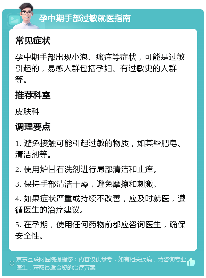 孕中期手部过敏就医指南 常见症状 孕中期手部出现小泡、瘙痒等症状，可能是过敏引起的，易感人群包括孕妇、有过敏史的人群等。 推荐科室 皮肤科 调理要点 1. 避免接触可能引起过敏的物质，如某些肥皂、清洁剂等。 2. 使用炉甘石洗剂进行局部清洁和止痒。 3. 保持手部清洁干燥，避免摩擦和刺激。 4. 如果症状严重或持续不改善，应及时就医，遵循医生的治疗建议。 5. 在孕期，使用任何药物前都应咨询医生，确保安全性。