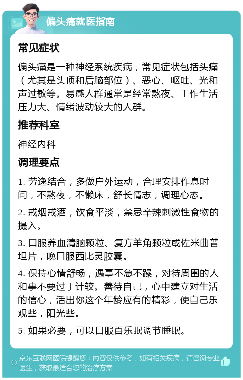 偏头痛就医指南 常见症状 偏头痛是一种神经系统疾病，常见症状包括头痛（尤其是头顶和后脑部位）、恶心、呕吐、光和声过敏等。易感人群通常是经常熬夜、工作生活压力大、情绪波动较大的人群。 推荐科室 神经内科 调理要点 1. 劳逸结合，多做户外运动，合理安排作息时间，不熬夜，不懒床，舒长情志，调理心态。 2. 戒烟戒酒，饮食平淡，禁忌辛辣刺激性食物的摄入。 3. 口服养血清脑颗粒、复方羊角颗粒或佐米曲普坦片，晚口服西比灵胶囊。 4. 保持心情舒畅，遇事不急不躁，对待周围的人和事不要过于计较。善待自己，心中建立对生活的信心，活出你这个年龄应有的精彩，使自己乐观些，阳光些。 5. 如果必要，可以口服百乐眠调节睡眠。