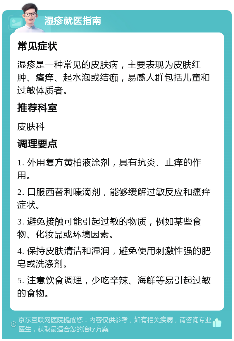 湿疹就医指南 常见症状 湿疹是一种常见的皮肤病，主要表现为皮肤红肿、瘙痒、起水泡或结痂，易感人群包括儿童和过敏体质者。 推荐科室 皮肤科 调理要点 1. 外用复方黄柏液涂剂，具有抗炎、止痒的作用。 2. 口服西替利嗪滴剂，能够缓解过敏反应和瘙痒症状。 3. 避免接触可能引起过敏的物质，例如某些食物、化妆品或环境因素。 4. 保持皮肤清洁和湿润，避免使用刺激性强的肥皂或洗涤剂。 5. 注意饮食调理，少吃辛辣、海鲜等易引起过敏的食物。