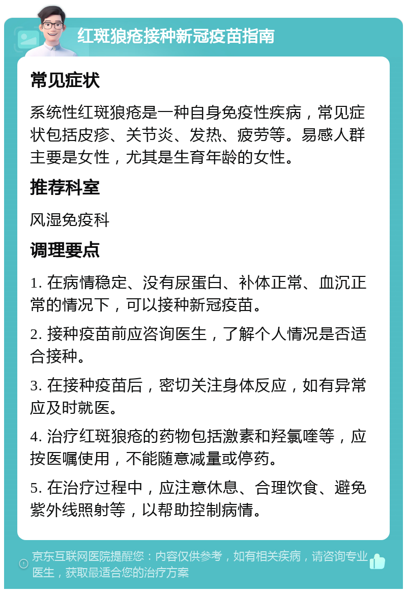 红斑狼疮接种新冠疫苗指南 常见症状 系统性红斑狼疮是一种自身免疫性疾病，常见症状包括皮疹、关节炎、发热、疲劳等。易感人群主要是女性，尤其是生育年龄的女性。 推荐科室 风湿免疫科 调理要点 1. 在病情稳定、没有尿蛋白、补体正常、血沉正常的情况下，可以接种新冠疫苗。 2. 接种疫苗前应咨询医生，了解个人情况是否适合接种。 3. 在接种疫苗后，密切关注身体反应，如有异常应及时就医。 4. 治疗红斑狼疮的药物包括激素和羟氯喹等，应按医嘱使用，不能随意减量或停药。 5. 在治疗过程中，应注意休息、合理饮食、避免紫外线照射等，以帮助控制病情。