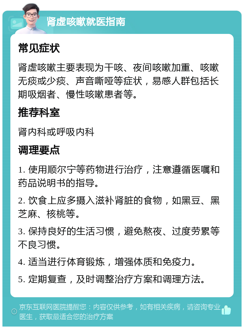 肾虚咳嗽就医指南 常见症状 肾虚咳嗽主要表现为干咳、夜间咳嗽加重、咳嗽无痰或少痰、声音嘶哑等症状，易感人群包括长期吸烟者、慢性咳嗽患者等。 推荐科室 肾内科或呼吸内科 调理要点 1. 使用顺尔宁等药物进行治疗，注意遵循医嘱和药品说明书的指导。 2. 饮食上应多摄入滋补肾脏的食物，如黑豆、黑芝麻、核桃等。 3. 保持良好的生活习惯，避免熬夜、过度劳累等不良习惯。 4. 适当进行体育锻炼，增强体质和免疫力。 5. 定期复查，及时调整治疗方案和调理方法。