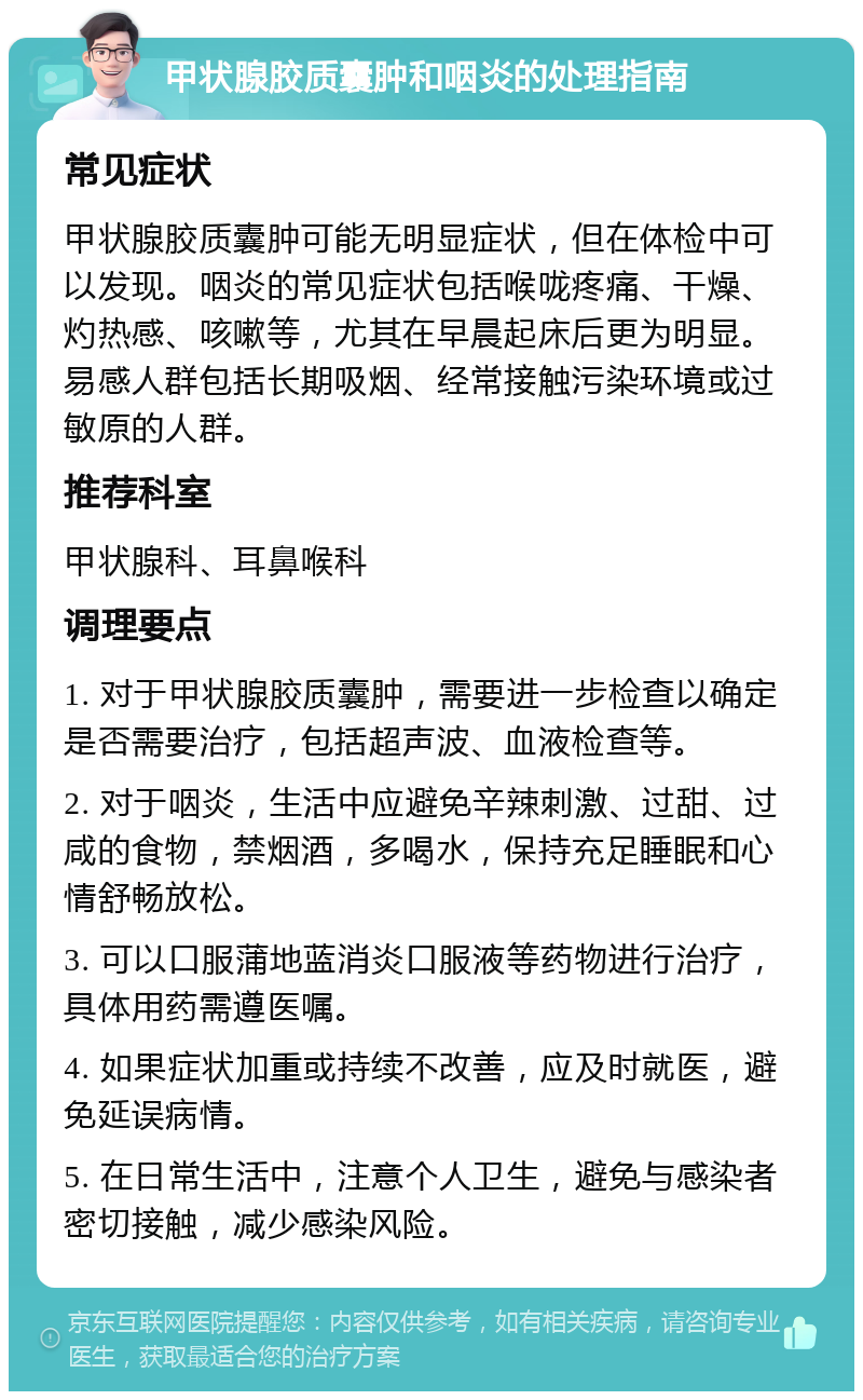 甲状腺胶质囊肿和咽炎的处理指南 常见症状 甲状腺胶质囊肿可能无明显症状，但在体检中可以发现。咽炎的常见症状包括喉咙疼痛、干燥、灼热感、咳嗽等，尤其在早晨起床后更为明显。易感人群包括长期吸烟、经常接触污染环境或过敏原的人群。 推荐科室 甲状腺科、耳鼻喉科 调理要点 1. 对于甲状腺胶质囊肿，需要进一步检查以确定是否需要治疗，包括超声波、血液检查等。 2. 对于咽炎，生活中应避免辛辣刺激、过甜、过咸的食物，禁烟酒，多喝水，保持充足睡眠和心情舒畅放松。 3. 可以口服蒲地蓝消炎口服液等药物进行治疗，具体用药需遵医嘱。 4. 如果症状加重或持续不改善，应及时就医，避免延误病情。 5. 在日常生活中，注意个人卫生，避免与感染者密切接触，减少感染风险。