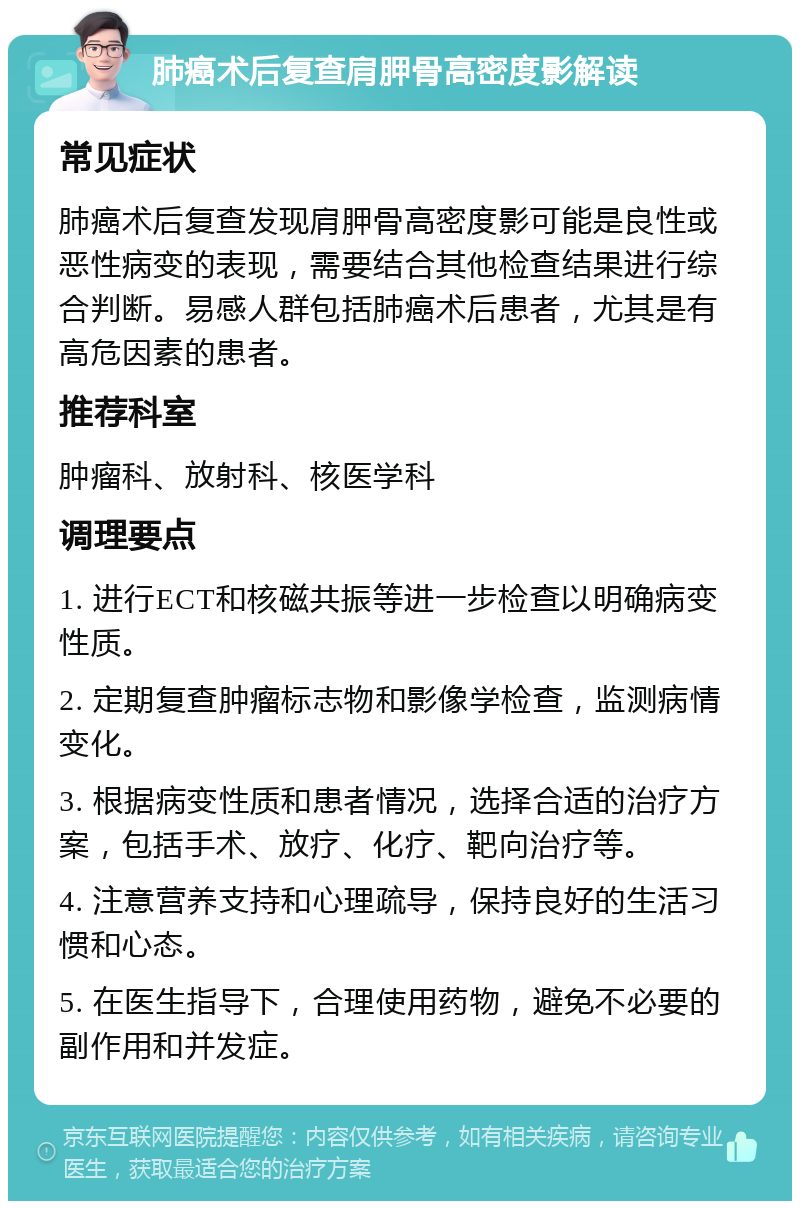 肺癌术后复查肩胛骨高密度影解读 常见症状 肺癌术后复查发现肩胛骨高密度影可能是良性或恶性病变的表现，需要结合其他检查结果进行综合判断。易感人群包括肺癌术后患者，尤其是有高危因素的患者。 推荐科室 肿瘤科、放射科、核医学科 调理要点 1. 进行ECT和核磁共振等进一步检查以明确病变性质。 2. 定期复查肿瘤标志物和影像学检查，监测病情变化。 3. 根据病变性质和患者情况，选择合适的治疗方案，包括手术、放疗、化疗、靶向治疗等。 4. 注意营养支持和心理疏导，保持良好的生活习惯和心态。 5. 在医生指导下，合理使用药物，避免不必要的副作用和并发症。