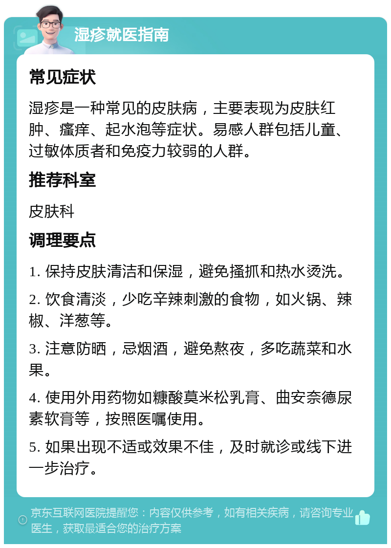 湿疹就医指南 常见症状 湿疹是一种常见的皮肤病，主要表现为皮肤红肿、瘙痒、起水泡等症状。易感人群包括儿童、过敏体质者和免疫力较弱的人群。 推荐科室 皮肤科 调理要点 1. 保持皮肤清洁和保湿，避免搔抓和热水烫洗。 2. 饮食清淡，少吃辛辣刺激的食物，如火锅、辣椒、洋葱等。 3. 注意防晒，忌烟酒，避免熬夜，多吃蔬菜和水果。 4. 使用外用药物如糠酸莫米松乳膏、曲安奈德尿素软膏等，按照医嘱使用。 5. 如果出现不适或效果不佳，及时就诊或线下进一步治疗。