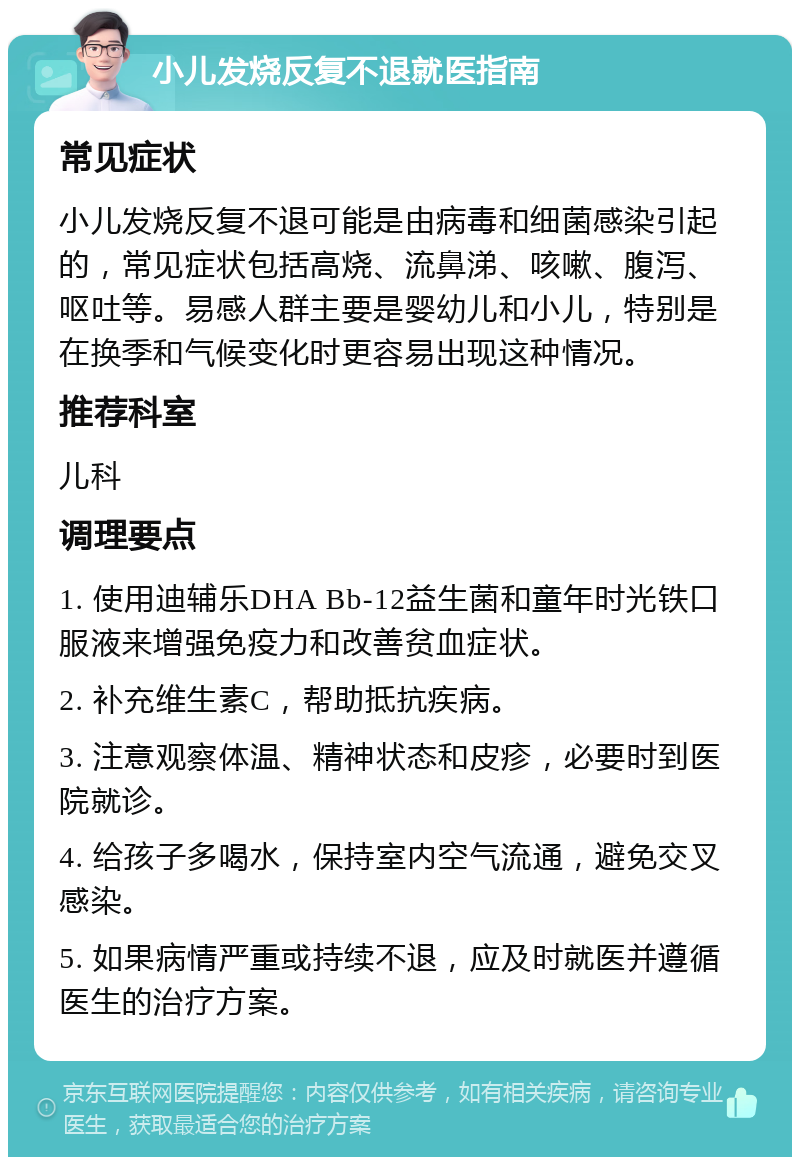 小儿发烧反复不退就医指南 常见症状 小儿发烧反复不退可能是由病毒和细菌感染引起的，常见症状包括高烧、流鼻涕、咳嗽、腹泻、呕吐等。易感人群主要是婴幼儿和小儿，特别是在换季和气候变化时更容易出现这种情况。 推荐科室 儿科 调理要点 1. 使用迪辅乐DHA Bb-12益生菌和童年时光铁口服液来增强免疫力和改善贫血症状。 2. 补充维生素C，帮助抵抗疾病。 3. 注意观察体温、精神状态和皮疹，必要时到医院就诊。 4. 给孩子多喝水，保持室内空气流通，避免交叉感染。 5. 如果病情严重或持续不退，应及时就医并遵循医生的治疗方案。